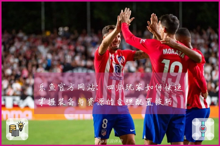 乐鱼官方网站：回归玩家如何快速掌握装备与资源的合理配置技巧