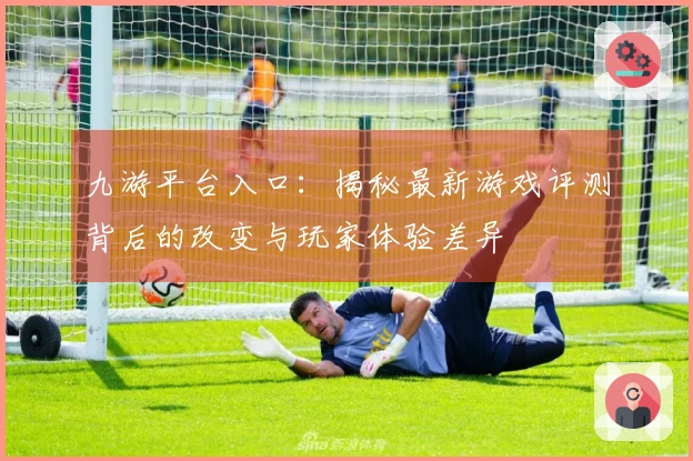 九游平台入口：揭秘最新游戏评测背后的改变与玩家体验差异