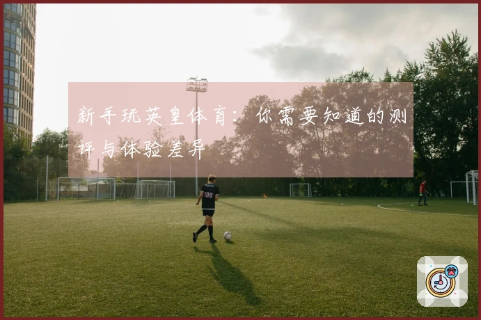 新手玩英皇体育：你需要知道的测评与体验差异