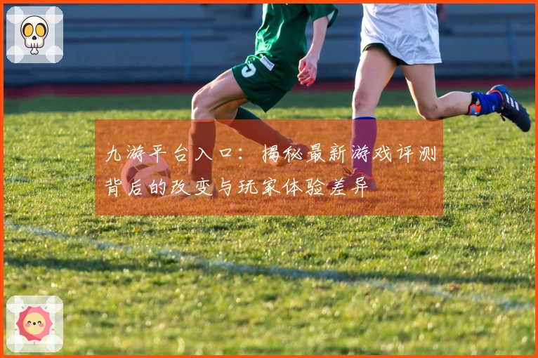 九游平台入口：揭秘最新游戏评测背后的改变与玩家体验差异